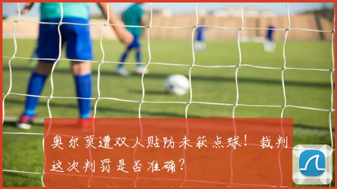 奥尔莫遭双人贴防未获点球!裁判这次判罚是否准确?
