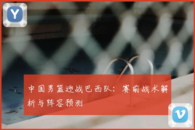 中国男篮迎战巴西队：赛前战术解析与阵容预测