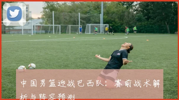 中国男篮迎战巴西队：赛前战术解析与阵容预测